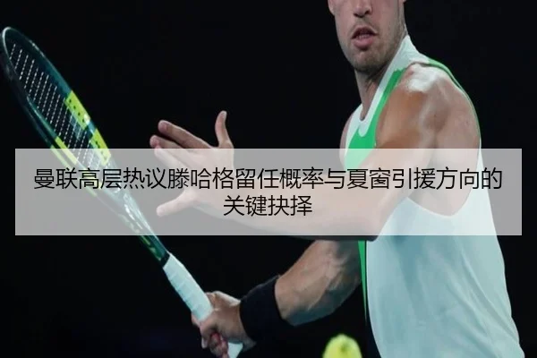 曼联高层热议滕哈格留任概率与夏窗引援方向的关键抉择