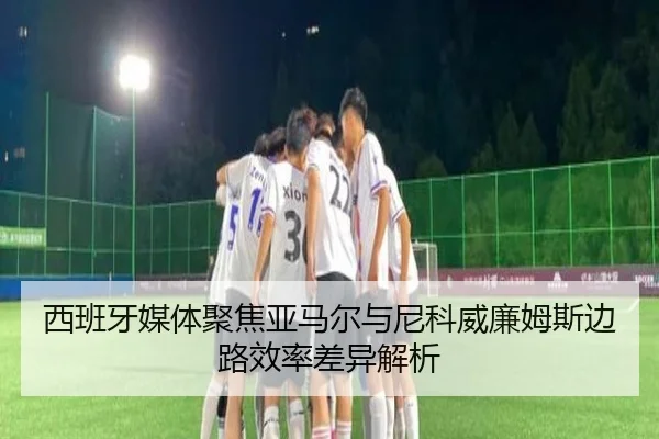西班牙媒体聚焦亚马尔与尼科威廉姆斯边路效率差异解析