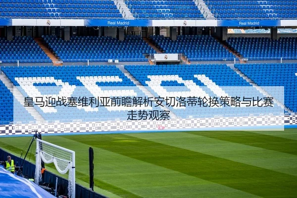 皇马迎战塞维利亚前瞻解析安切洛蒂轮换策略与比赛走势观察