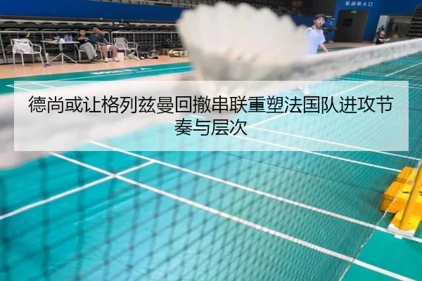 德尚或让格列兹曼回撤串联重塑法国队进攻节奏与层次