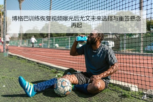 博格巴训练恢复视频曝光后尤文未来选择与重签悬念再起