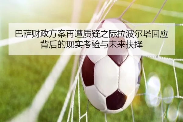 巴萨财政方案再遭质疑之际拉波尔塔回应背后的现实考验与未来抉择